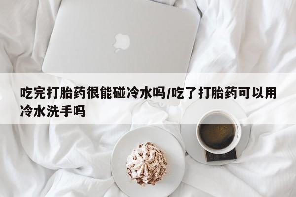 打胎药如何购买吃完打胎药很能碰冷水吗/吃了打胎药可以用冷水洗手吗