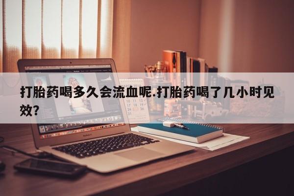 打胎药如何购买打胎药喝多久会流血呢.打胎药喝了几小时见效？