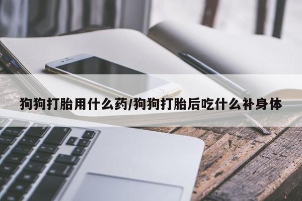打胎药如何购买狗狗打胎用什么药/狗狗打胎后吃什么补身体