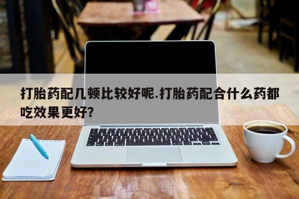 打胎药如何购买打胎药配几顿比较好呢.打胎药配合什么药都吃效果更好？