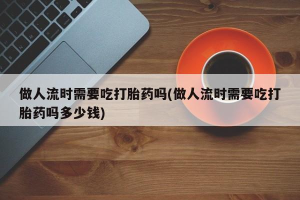 打胎药如何购买做人流时需要吃打胎药吗(做人流时需要吃打胎药吗多少钱)