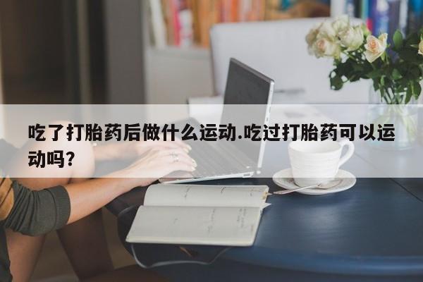 打胎药如何购买吃了打胎药后做什么运动.吃过打胎药可以运动吗？