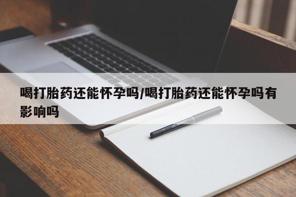 打胎药如何购买喝打胎药还能怀孕吗/喝打胎药还能怀孕吗有影响吗