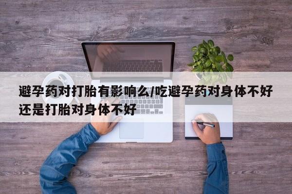 打胎药如何购买避孕药对打胎有影响么/吃避孕药对身体不好还是打胎对身体不好