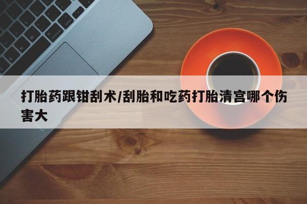 打胎药如何购买打胎药跟钳刮术/刮胎和吃药打胎清宫哪个伤害大