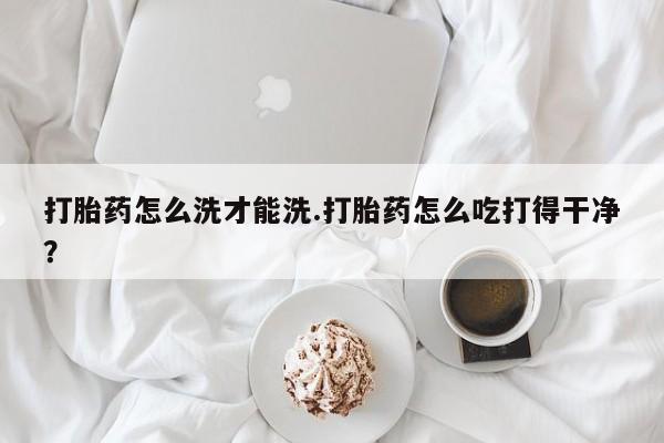 打胎药如何购买打胎药怎么洗才能洗.打胎药怎么吃打得干净？