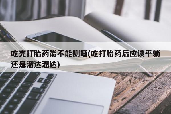 打胎药如何购买吃完打胎药能不能侧睡(吃打胎药后应该平躺还是溜达溜达)