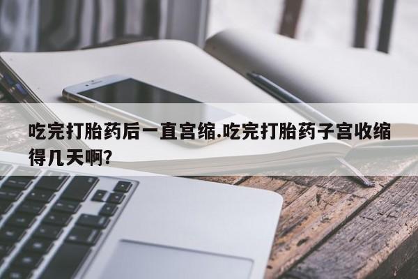 打胎药如何购买吃完打胎药后一直宫缩.吃完打胎药子宫收缩得几天啊？