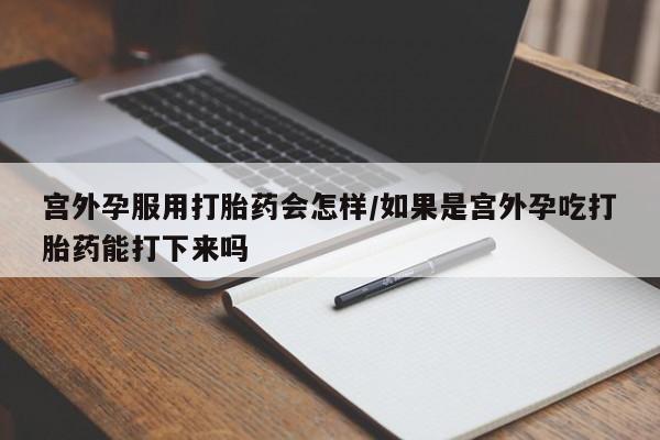打胎药如何购买宫外孕服用打胎药会怎样/如果是宫外孕吃打胎药能打下来吗