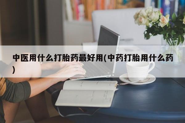 打胎药如何购买中医用什么打胎药最好用(中药打胎用什么药)