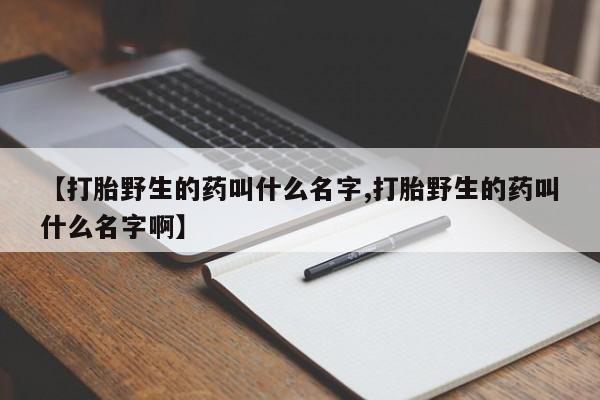 打胎药如何购买【打胎野生的药叫什么名字,打胎野生的药叫什么名字啊】