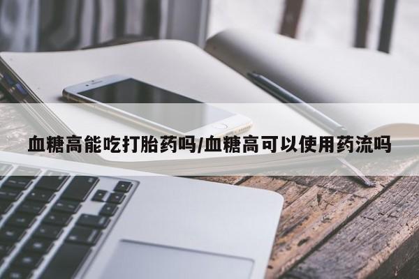 打胎药如何购买血糖高能吃打胎药吗/血糖高可以使用药流吗