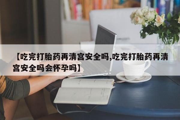 打胎药如何购买【吃完打胎药再清宫安全吗,吃完打胎药再清宫安全吗会怀孕吗】